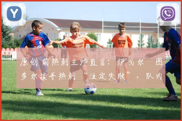 原创 前热刺主帅直言:伊戈尔・图多尔接手热刺 “注定失败”,队内氛围 “ toxic 至极”