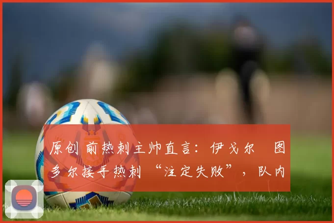 原创 前热刺主帅直言:伊戈尔・图多尔接手热刺 “注定失败”,队内氛围 “ toxic 至极”