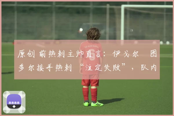 原创 前热刺主帅直言:伊戈尔・图多尔接手热刺 “注定失败”,队内氛围 “ toxic 至极”