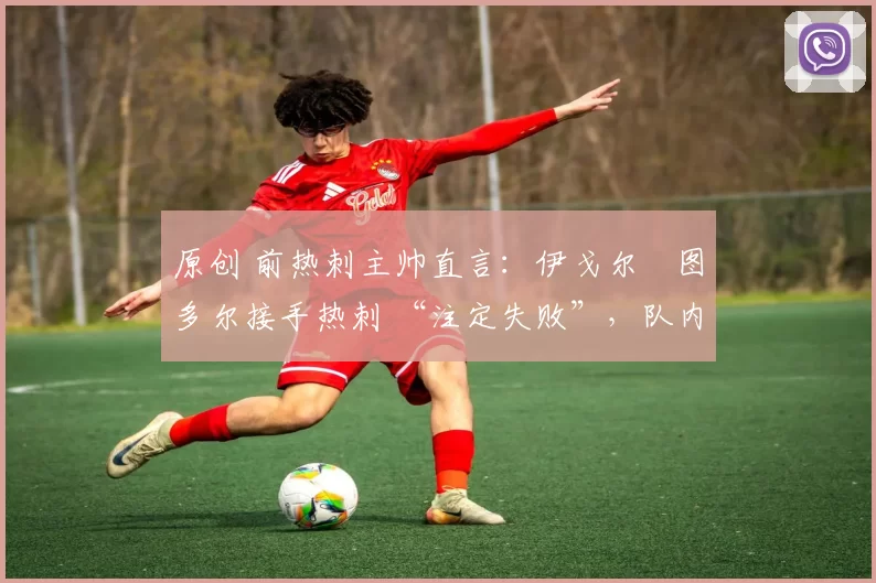 原创 前热刺主帅直言:伊戈尔・图多尔接手热刺 “注定失败”,队内氛围 “ toxic 至极”