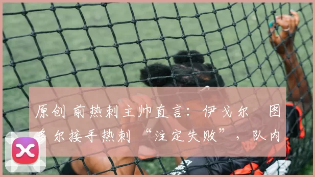 原创 前热刺主帅直言:伊戈尔・图多尔接手热刺 “注定失败”,队内氛围 “ toxic 至极”