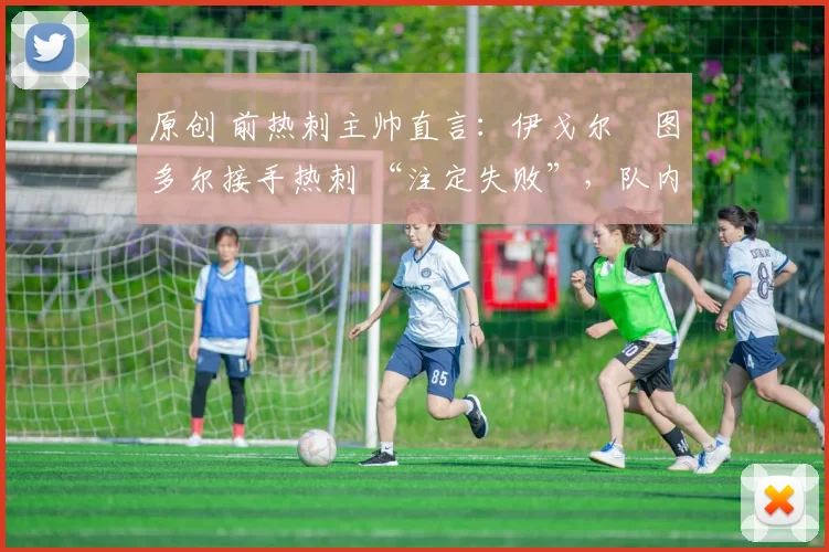 原创 前热刺主帅直言:伊戈尔・图多尔接手热刺 “注定失败”,队内氛围 “ toxic 至极”