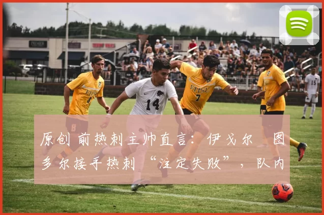 原创 前热刺主帅直言:伊戈尔・图多尔接手热刺 “注定失败”,队内氛围 “ toxic 至极”