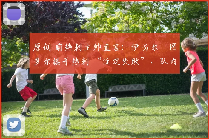 原创 前热刺主帅直言：伊戈尔・图多尔接手热刺 “注定失败”，队内氛围 “ toxic 至极”