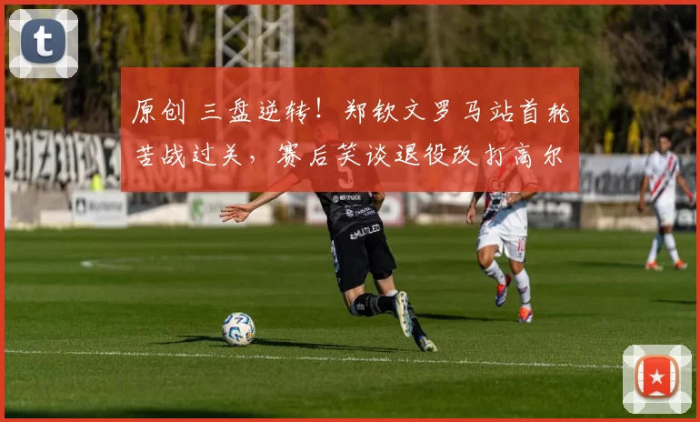 原创 三盘逆转！郑钦文罗马站首轮苦战过关，赛后笑谈退役改打高尔夫