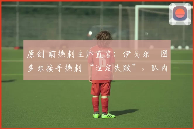 原创 前热刺主帅直言:伊戈尔・图多尔接手热刺 “注定失败”,队内氛围 “ toxic 至极”
