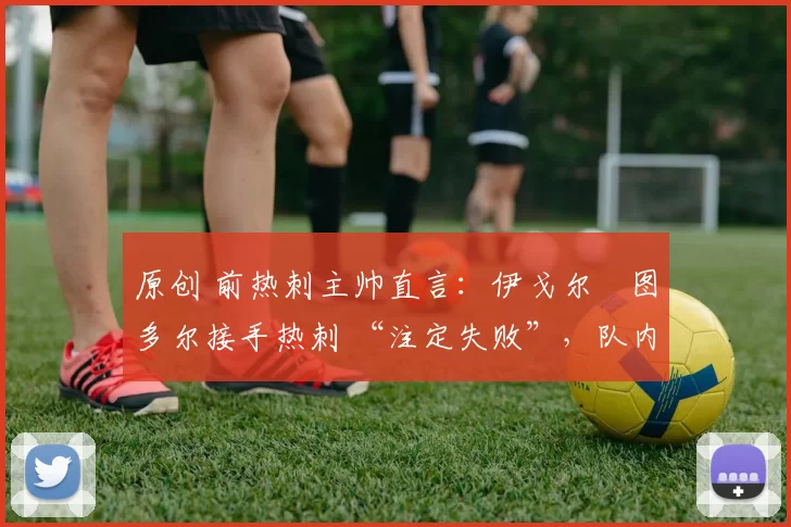 原创 前热刺主帅直言:伊戈尔・图多尔接手热刺 “注定失败”,队内氛围 “ toxic 至极”