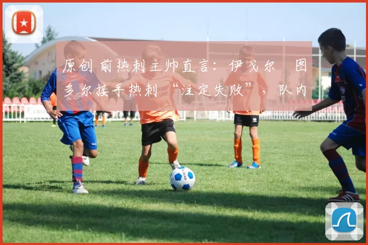 原创 前热刺主帅直言:伊戈尔・图多尔接手热刺 “注定失败”,队内氛围 “ toxic 至极”