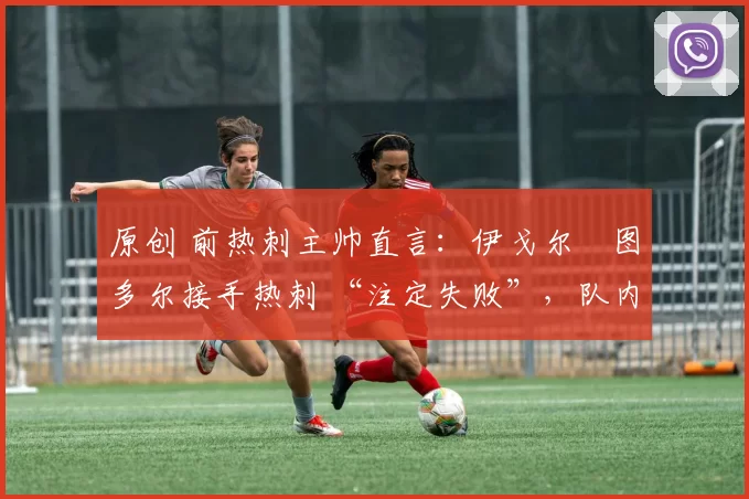 原创 前热刺主帅直言:伊戈尔・图多尔接手热刺 “注定失败”,队内氛围 “ toxic 至极”