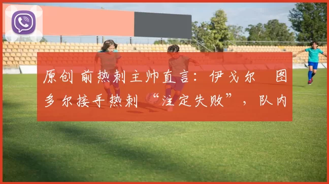 原创 前热刺主帅直言:伊戈尔・图多尔接手热刺 “注定失败”,队内氛围 “ toxic 至极”