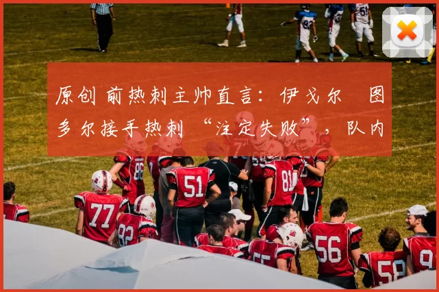 原创 前热刺主帅直言:伊戈尔・图多尔接手热刺 “注定失败”,队内氛围 “ toxic 至极”