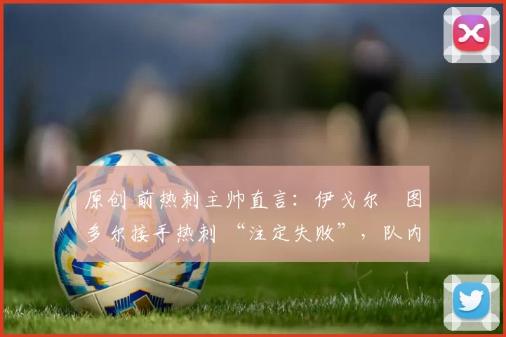 原创 前热刺主帅直言:伊戈尔・图多尔接手热刺 “注定失败”,队内氛围 “ toxic 至极”