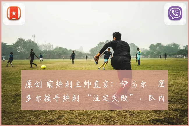 原创 前热刺主帅直言：伊戈尔・图多尔接手热刺 “注定失败”，队内氛围 “ toxic 至极”