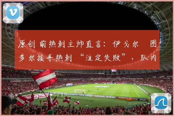 原创 前热刺主帅直言:伊戈尔・图多尔接手热刺 “注定失败”,队内氛围 “ toxic 至极”