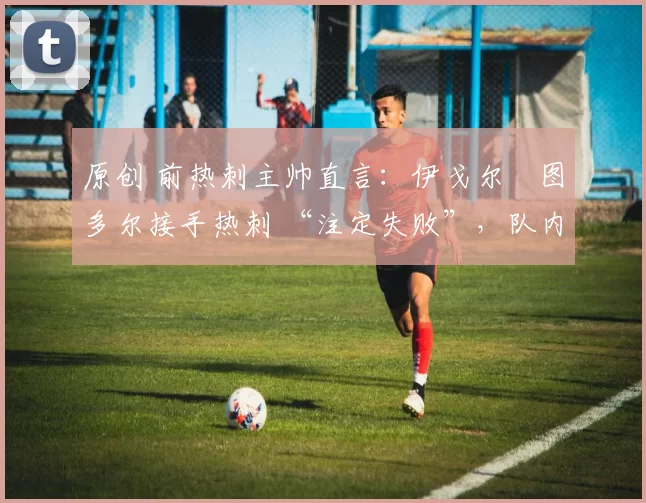 原创 前热刺主帅直言:伊戈尔・图多尔接手热刺 “注定失败”,队内氛围 “ toxic 至极”