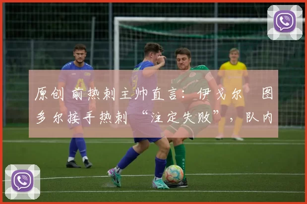 原创 前热刺主帅直言:伊戈尔・图多尔接手热刺 “注定失败”,队内氛围 “ toxic 至极”