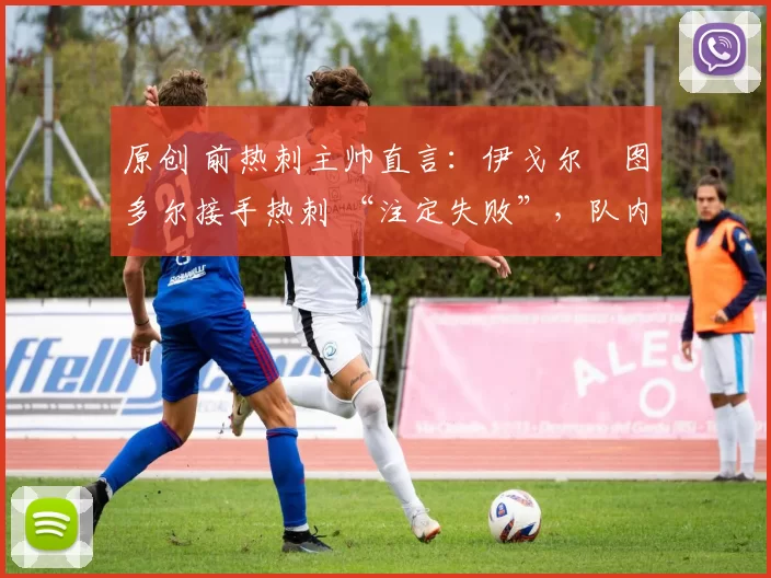 原创 前热刺主帅直言:伊戈尔・图多尔接手热刺 “注定失败”,队内氛围 “ toxic 至极”