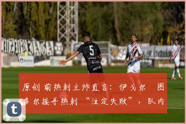 原创 前热刺主帅直言:伊戈尔・图多尔接手热刺 “注定失败”,队内氛围 “ toxic 至极”