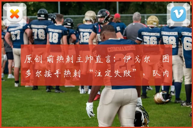 原创 前热刺主帅直言:伊戈尔・图多尔接手热刺 “注定失败”,队内氛围 “ toxic 至极”