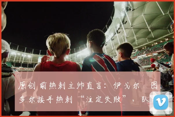 原创 前热刺主帅直言:伊戈尔・图多尔接手热刺 “注定失败”,队内氛围 “ toxic 至极”