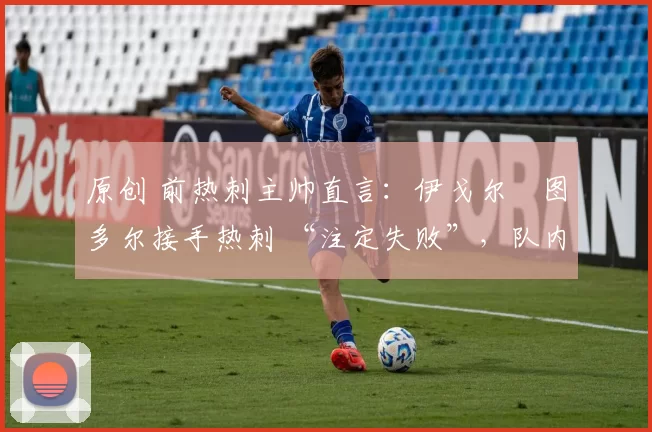 原创 前热刺主帅直言:伊戈尔・图多尔接手热刺 “注定失败”,队内氛围 “ toxic 至极”