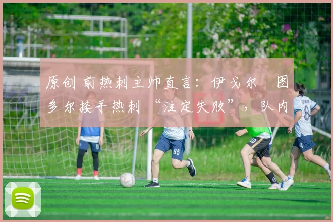 原创 前热刺主帅直言:伊戈尔・图多尔接手热刺 “注定失败”,队内氛围 “ toxic 至极”