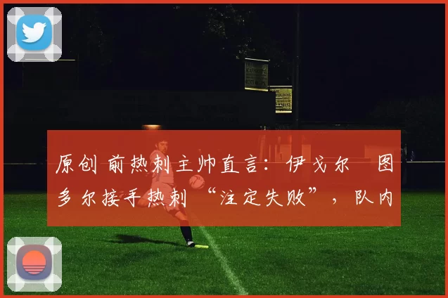 原创 前热刺主帅直言:伊戈尔・图多尔接手热刺 “注定失败”,队内氛围 “ toxic 至极”