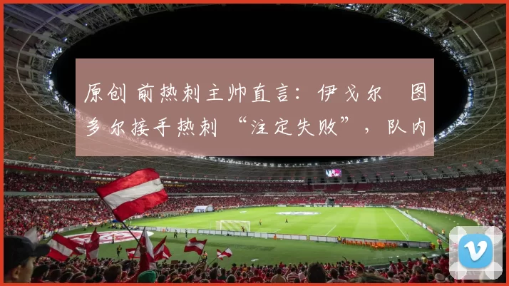 原创 前热刺主帅直言:伊戈尔・图多尔接手热刺 “注定失败”,队内氛围 “ toxic 至极”