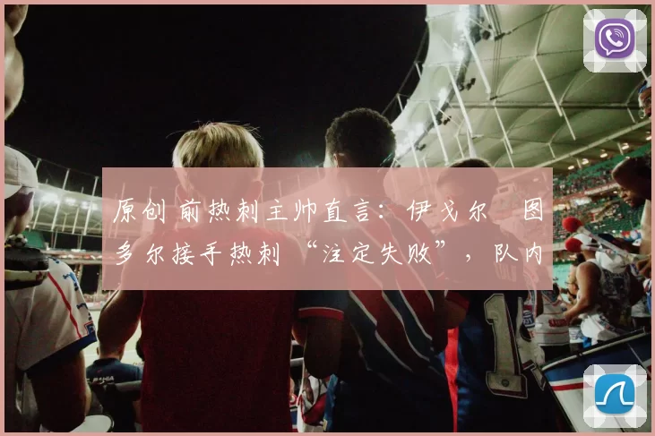 原创 前热刺主帅直言:伊戈尔・图多尔接手热刺 “注定失败”,队内氛围 “ toxic 至极”