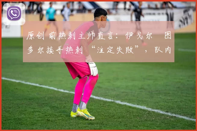 原创 前热刺主帅直言:伊戈尔・图多尔接手热刺 “注定失败”,队内氛围 “ toxic 至极”