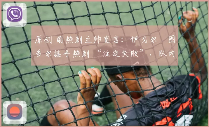 原创 前热刺主帅直言:伊戈尔・图多尔接手热刺 “注定失败”,队内氛围 “ toxic 至极”