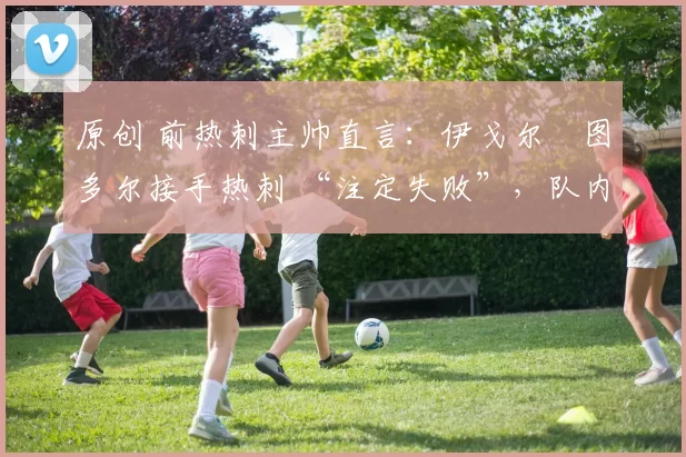 原创 前热刺主帅直言：伊戈尔・图多尔接手热刺 “注定失败”，队内氛围 “ toxic 至极”