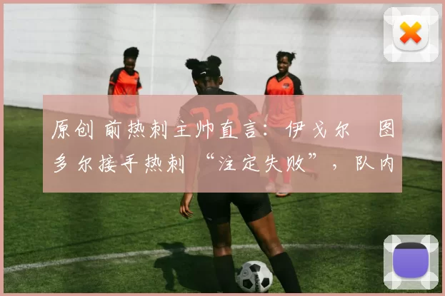 原创 前热刺主帅直言:伊戈尔・图多尔接手热刺 “注定失败”,队内氛围 “ toxic 至极”