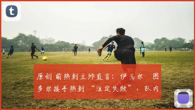 原创 前热刺主帅直言:伊戈尔・图多尔接手热刺 “注定失败”,队内氛围 “ toxic 至极”