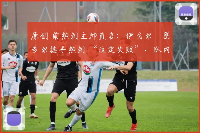 原创 前热刺主帅直言:伊戈尔・图多尔接手热刺 “注定失败”,队内氛围 “ toxic 至极”
