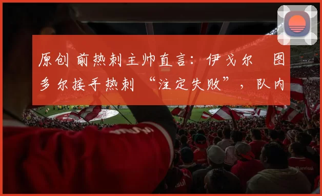 原创 前热刺主帅直言：伊戈尔・图多尔接手热刺 “注定失败”，队内氛围 “ toxic 至极”