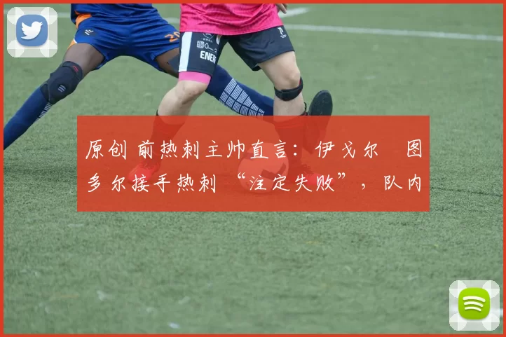 原创 前热刺主帅直言:伊戈尔・图多尔接手热刺 “注定失败”,队内氛围 “ toxic 至极”