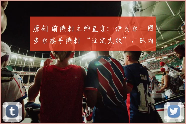 原创 前热刺主帅直言：伊戈尔・图多尔接手热刺 “注定失败”，队内氛围 “ toxic 至极”