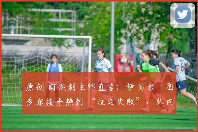原创 前热刺主帅直言:伊戈尔・图多尔接手热刺 “注定失败”,队内氛围 “ toxic 至极”