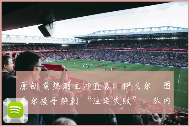 原创 前热刺主帅直言：伊戈尔・图多尔接手热刺 “注定失败”，队内氛围 “ toxic 至极”