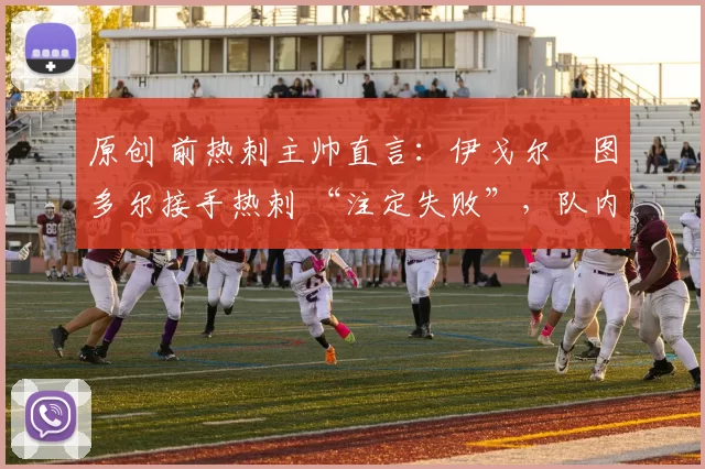 原创 前热刺主帅直言:伊戈尔・图多尔接手热刺 “注定失败”,队内氛围 “ toxic 至极”