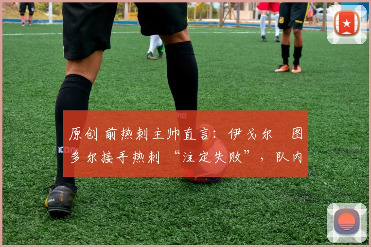 原创 前热刺主帅直言:伊戈尔・图多尔接手热刺 “注定失败”,队内氛围 “ toxic 至极”