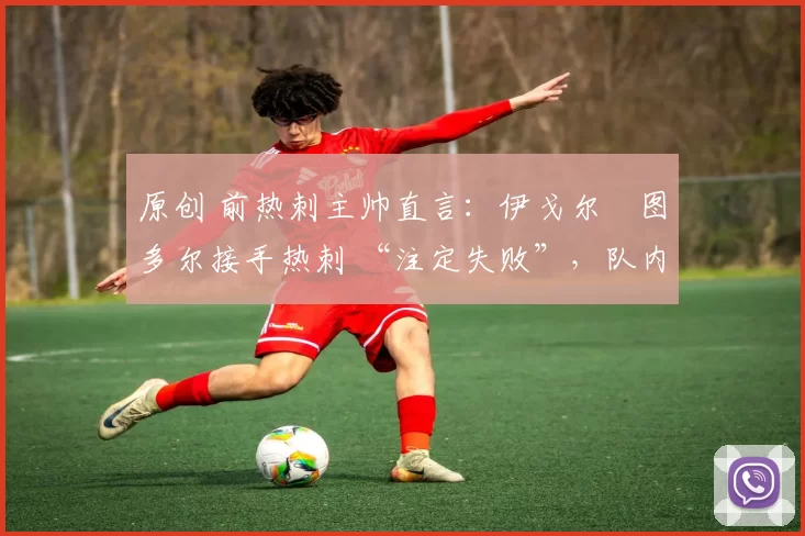 原创 前热刺主帅直言:伊戈尔・图多尔接手热刺 “注定失败”,队内氛围 “ toxic 至极”