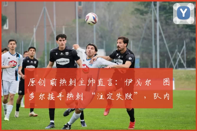 原创 前热刺主帅直言:伊戈尔・图多尔接手热刺 “注定失败”,队内氛围 “ toxic 至极”