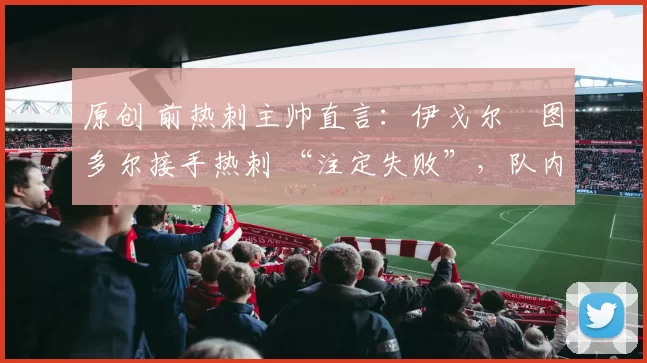 原创 前热刺主帅直言：伊戈尔・图多尔接手热刺 “注定失败”，队内氛围 “ toxic 至极”