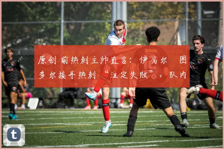 原创 前热刺主帅直言:伊戈尔・图多尔接手热刺 “注定失败”,队内氛围 “ toxic 至极”