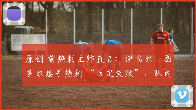 原创 前热刺主帅直言:伊戈尔・图多尔接手热刺 “注定失败”,队内氛围 “ toxic 至极”