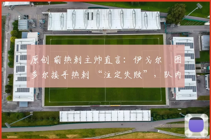 原创 前热刺主帅直言:伊戈尔・图多尔接手热刺 “注定失败”,队内氛围 “ toxic 至极”