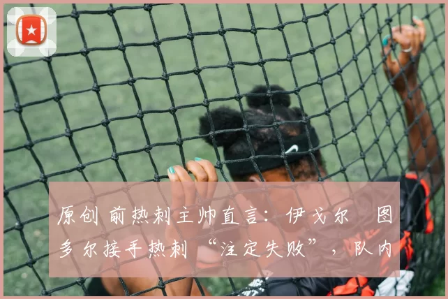 原创 前热刺主帅直言:伊戈尔・图多尔接手热刺 “注定失败”,队内氛围 “ toxic 至极”