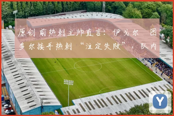 原创 前热刺主帅直言:伊戈尔・图多尔接手热刺 “注定失败”,队内氛围 “ toxic 至极”